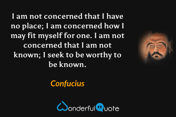 I am not concerned that I have no place; I am concerned how I may fit myself for one. I am not concerned that I am not known; I seek to be worthy to be known. - Confucius quote.