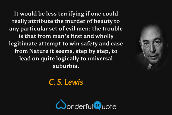 It would be less terrifying if one could really attribute the murder of beauty to any particular set of evil men: the trouble is that from man's first and wholly legitimate attempt to win safety and ease from Nature it seems, step by step, to lead on quite logically to universal suburbia. - C. S. Lewis quote.