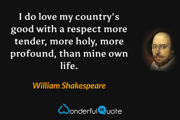 I do love my country's good with a respect more tender, more holy, more profound, than mine own life. - William Shakespeare quote.