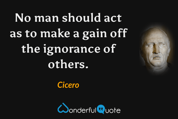 No man should act as to make a gain off the ignorance of others. - Cicero quote.