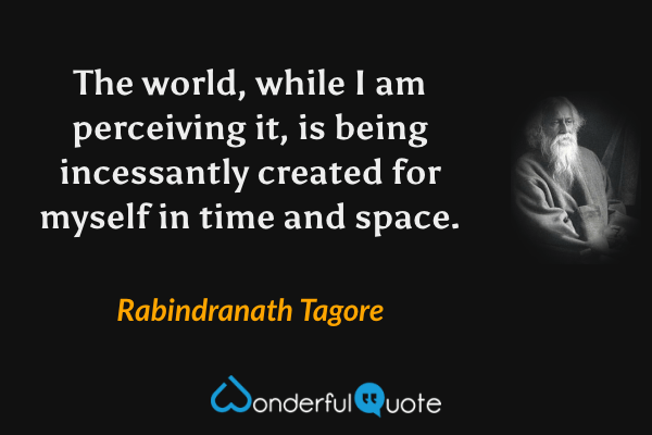 The world, while I am perceiving it, is being incessantly created for myself in time and space. - Rabindranath Tagore quote.