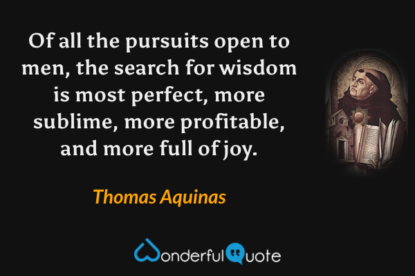 Of all the pursuits open to men, the search for wisdom is most perfect, more sublime, more profitable, and more full of joy. - Thomas Aquinas quote.