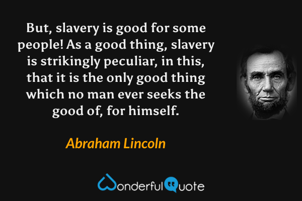 But, slavery is good for some people! As a good thing, slavery is strikingly peculiar, in this, that it is the only good thing which no man ever seeks the good of, for himself. - Abraham Lincoln quote.