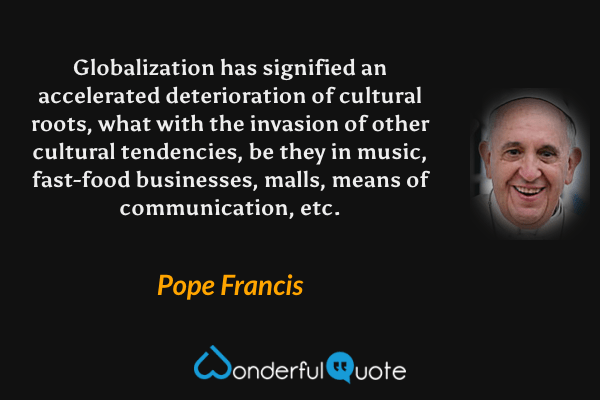 Globalization has signified an accelerated deterioration of cultural roots, what with the invasion of other cultural tendencies, be they in music, fast-food businesses, malls, means of communication, etc. - Pope Francis quote.