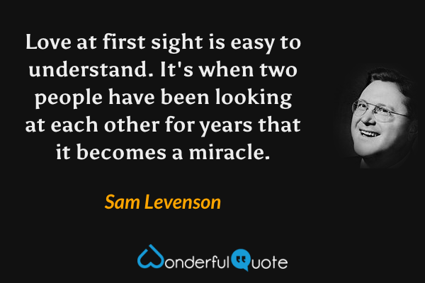 Love at first sight is easy to understand. It's when two people have been looking at each other for years that it becomes a miracle. - Sam Levenson quote.