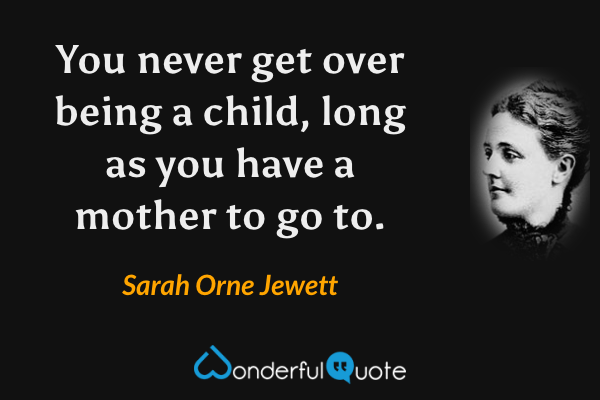 You never get over being a child, long as you have a mother to go to. - Sarah Orne Jewett quote.