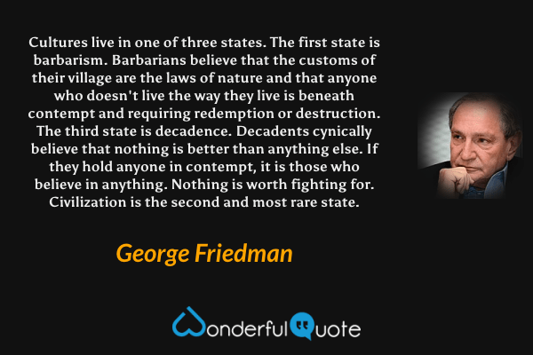 Cultures live in one of three states. The first state is barbarism. Barbarians believe that the customs of their village are the laws of nature and that anyone who doesn't live the way they live is beneath contempt and requiring redemption or destruction. The third state is decadence. Decadents cynically believe that nothing is better than anything else. If they hold anyone in contempt, it is those who believe in anything. Nothing is worth fighting for. Civilization is the second and most rare state. - George Friedman quote.