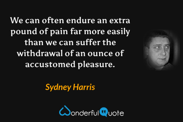 We can often endure an extra pound of pain far more easily than we can suffer the withdrawal of an ounce of accustomed pleasure. - Sydney Harris quote.