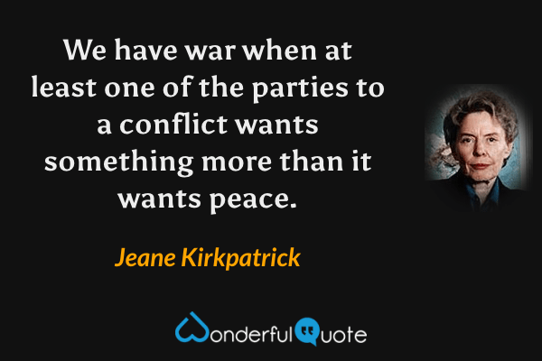 We have war when at least one of the parties to a conflict wants something more than it wants peace. - Jeane Kirkpatrick quote.