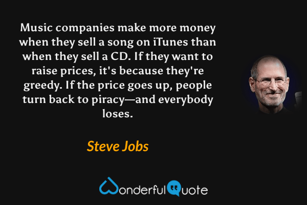 Music companies make more money when they sell a song on iTunes than when they sell a CD. If they want to raise prices, it's because they're greedy. If the price goes up, people turn back to piracy—and everybody loses. - Steve Jobs quote.