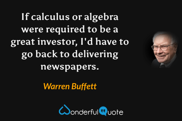 If calculus or algebra were required to be a great investor, I'd have to go back to delivering newspapers. - Warren Buffett quote.