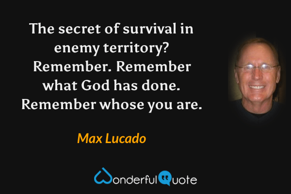The secret of survival in enemy territory? Remember. Remember what God has done. Remember whose you are. - Max Lucado quote.