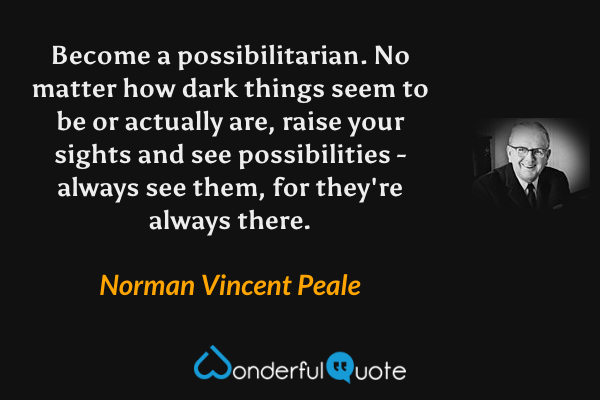 Become a possibilitarian. No matter how dark things seem to be or actually are, raise your sights and see possibilities - always see them, for they're always there. - Norman Vincent Peale quote.