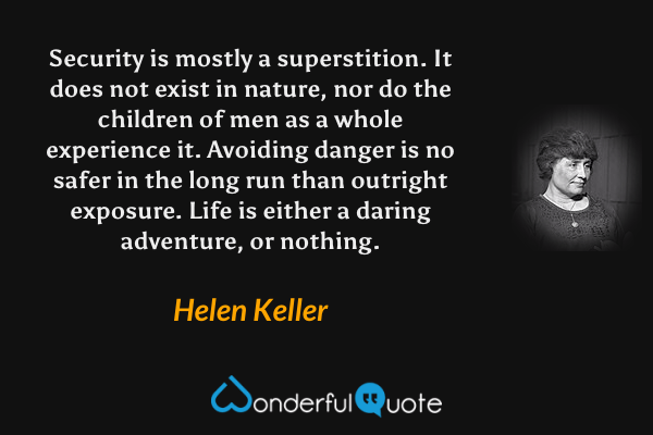 Security is mostly a superstition. It does not exist in nature, nor do the children of men as a whole experience it. Avoiding danger is no safer in the long run than outright exposure. Life is either a daring adventure, or nothing. - Helen Keller quote.
