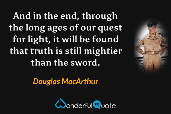 And in the end, through the long ages of our quest for light, it will be found that truth is still mightier than the sword. - Douglas MacArthur quote.