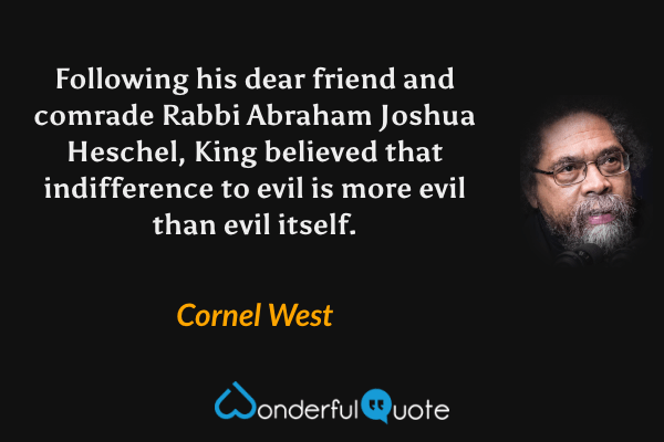 Following his dear friend and comrade Rabbi Abraham Joshua Heschel, King believed that indifference to evil is more evil than evil itself. - Cornel West quote.