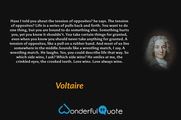 Have I told you about the tension of opposites? he says. The tension of opposites? Life is a series of pulls back and forth. You want to do one thing, but you are bound to do something else. Something hurts you, yet you know it shouldn't. You take certain things for granted, even when you know you should never take anything for granted. A tension of opposites, like a pull on a rubber band. And most of us live somewhere in the middle.Sounds like a wrestling match, I say. A wrestling match. He laughs. Yes, you could describe life that way. So which side wins, I ask? Which side wins? He smiles at me, the crinkled eyes, the crooked teeth. Love wins. Love always wins. - Voltaire quote.