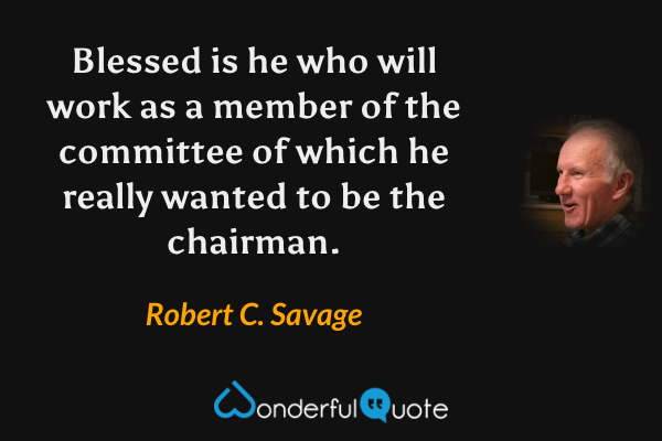 Blessed is he who will work as a member of the committee of which he really wanted to be the chairman. - Robert C. Savage quote.
