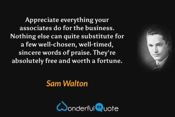Appreciate everything your associates do for the business. Nothing else can quite substitute for a few well-chosen, well-timed, sincere words of praise. They're absolutely free and worth a fortune. - Sam Walton quote.