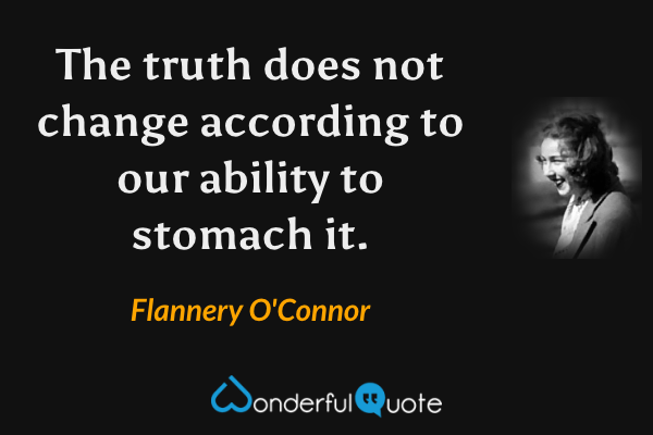 The truth does not change according to our ability to stomach it. - Flannery O'Connor quote.