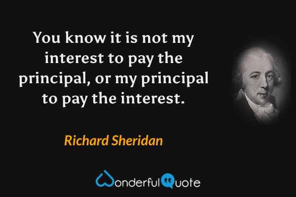 You know it is not my interest to pay the principal, or my principal to pay the interest. - Richard Sheridan quote.