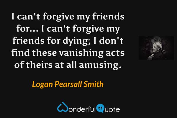 I can't forgive my friends for... I can't forgive my friends for dying; I don't find these vanishing acts of theirs at all amusing. - Logan Pearsall Smith quote.