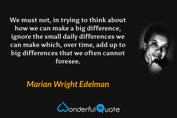 We must not, in trying to think about how we can make a big difference, ignore the small daily differences we can make which, over time, add up to big differences that we often cannot foresee. - Marian Wright Edelman quote.