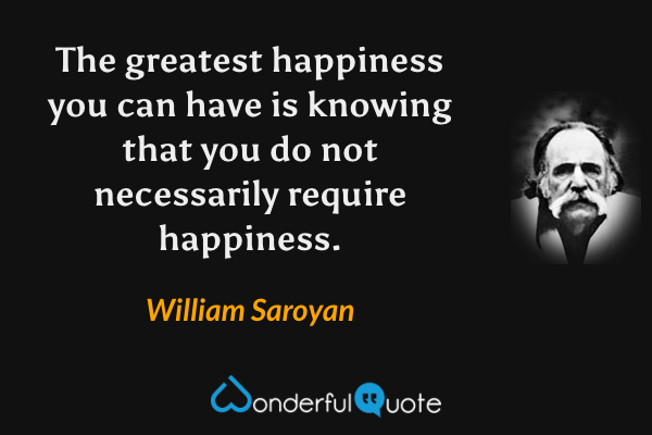The greatest happiness you can have is knowing that you do not necessarily require happiness. - William Saroyan quote.
