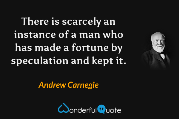 There is scarcely an instance of a man who has made a fortune by speculation and kept it. - Andrew Carnegie quote.