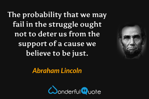 The probability that we may fail in the struggle ought not to deter us from the support of a cause we believe to be just. - Abraham Lincoln quote.