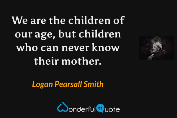 We are the children of our age, but children who can never know their mother. - Logan Pearsall Smith quote.