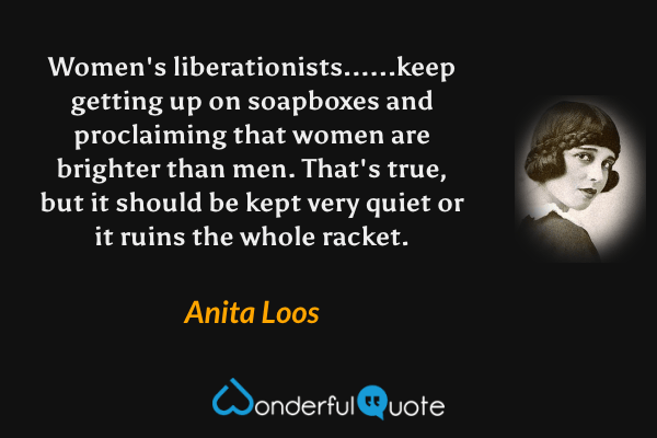 Women's liberationists......keep getting up on soapboxes and proclaiming that women are brighter than men. That's true, but it should be kept very quiet or it ruins the whole racket. - Anita Loos quote.