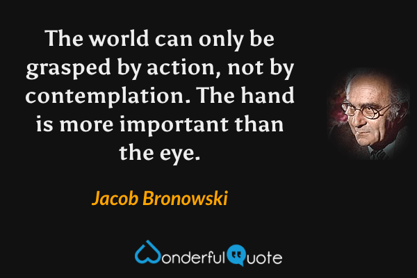 The world can only be grasped by action, not by contemplation.  The hand is more important than the eye. - Jacob Bronowski quote.
