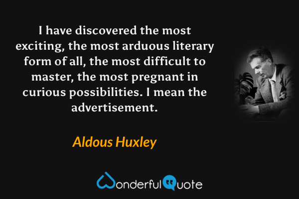 I have discovered the most exciting, the most arduous literary form of all, the most difficult to master, the most pregnant in curious possibilities.  I mean the advertisement. - Aldous Huxley quote.