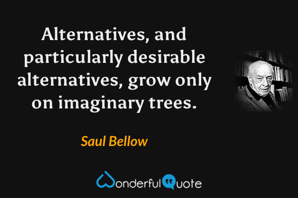Alternatives, and particularly desirable alternatives, grow only on imaginary trees. - Saul Bellow quote.