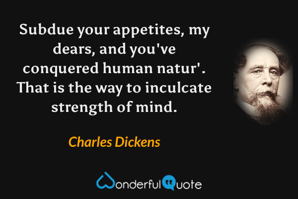 Subdue your appetites, my dears, and you've conquered human natur'.  That is the way to inculcate strength of mind. - Charles Dickens quote.