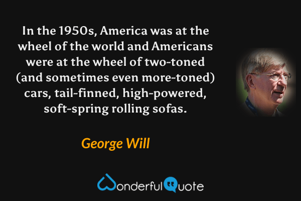 In the 1950s, America was at the wheel of the world and Americans were at the wheel of two-toned (and sometimes even more-toned) cars, tail-finned, high-powered, soft-spring rolling sofas. - George Will quote.