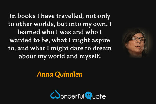 In books I have travelled, not only to other worlds, but into my own. I learned who I was and who I wanted to be, what I might aspire to, and what I might dare to dream about my world and myself. - Anna Quindlen quote.