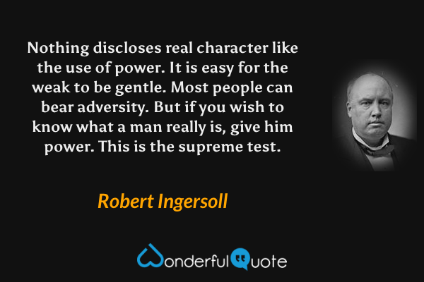 Nothing discloses real character like the use of power.  It is easy for the weak to be gentle.  Most people can bear adversity.  But if you wish to know what a man really is, give him power.  This is the supreme test. - Robert Ingersoll quote.