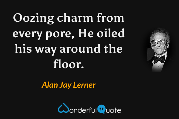 Oozing charm from every pore,
He oiled his way around the floor. - Alan Jay Lerner quote.