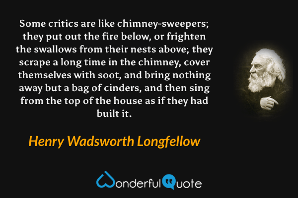 Some critics are like chimney-sweepers; they put out the fire below, or frighten the swallows from their nests above; they scrape a long time in the chimney, cover themselves with soot, and bring nothing away but a bag of cinders, and then sing from the top of the house as if they had built it. - Henry Wadsworth Longfellow quote.