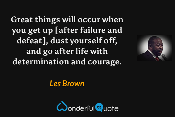 Great things will occur when you get up [after failure and defeat], dust yourself off, and go after life with determination and courage. - Les Brown quote.
