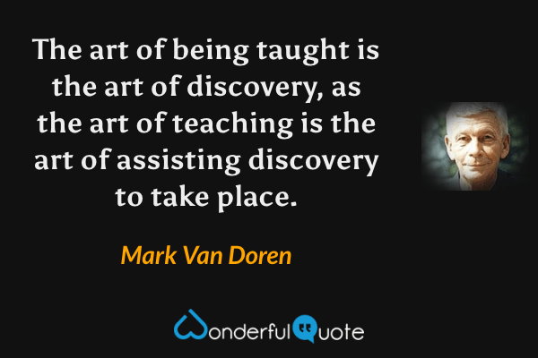 The art of being taught is the art of discovery, as the art of teaching is the art of assisting discovery to take place. - Mark Van Doren quote.