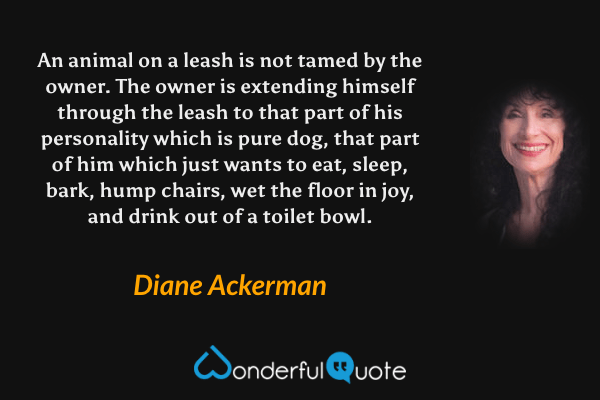 An animal on a leash is not tamed by the owner.  The owner is extending himself through the leash to that part of his personality which is pure dog, that part of him which just wants to eat, sleep, bark, hump chairs, wet the floor in joy, and drink out of a toilet bowl. - Diane Ackerman quote.