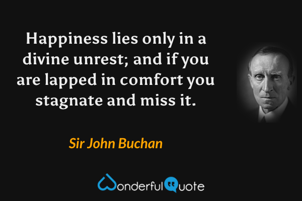 Happiness lies only in a divine unrest; and if you are lapped in comfort you stagnate and miss it. - Sir John Buchan quote.