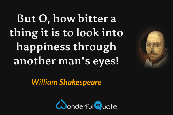But O, how bitter a thing it is to look into happiness through another man's eyes! - William Shakespeare quote.