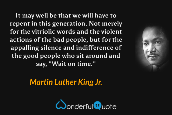 It may well be that we will have to repent in this generation.  Not merely for the vitriolic words and the violent actions of the bad people, but for the appalling silence and indifference of the good people who sit around and say, "Wait on time." - Martin Luther King Jr. quote.