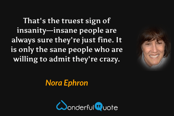 That's the truest sign of insanity—insane people are always sure they're just fine. It is only the sane people who are willing to admit they're crazy. - Nora Ephron quote.