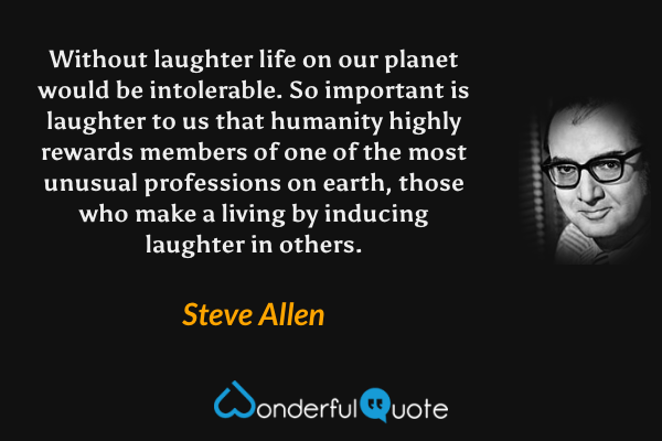 Without laughter life on our planet would be intolerable. So important is laughter to us that humanity highly rewards members of one of the most unusual professions on earth, those who make a living by inducing laughter in others. - Steve Allen quote.