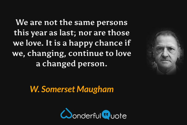 We are not the same persons this year as last; nor are those we love. It is a happy chance if we, changing, continue to love a changed person. - W. Somerset Maugham quote.